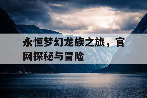 永恒梦幻龙族之旅，官网探秘与冒险