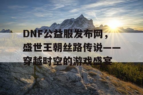 DNF公益服发布网，盛世王朝丝路传说——穿越时空的游戏盛宴