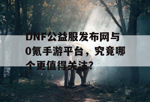 DNF公益服发布网与0氪手游平台，究竟哪个更值得关注？