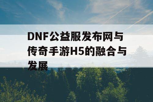 DNF公益服发布网与传奇手游H5的融合与发展