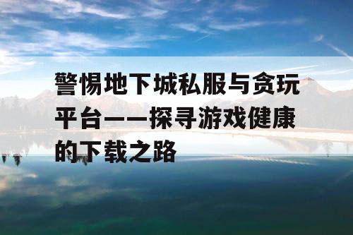 警惕地下城私服与贪玩平台——探寻游戏健康的下载之路