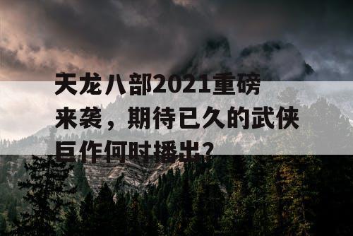 天龙八部2021重磅来袭，期待已久的武侠巨作何时播出？