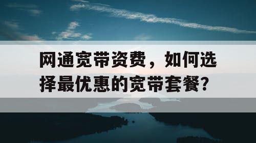 网通宽带资费，如何选择最优惠的宽带套餐？