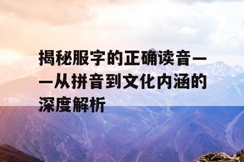 揭秘服字的正确读音——从拼音到文化内涵的深度解析