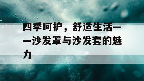 四季呵护，舒适生活——沙发罩与沙发套的魅力