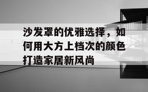 沙发罩的优雅选择，如何用大方上档次的颜色打造家居新风尚