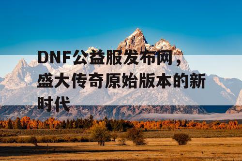 DNF公益服发布网，盛大传奇原始版本的新时代