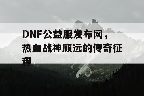 DNF公益服发布网，热血战神顾远的传奇征程