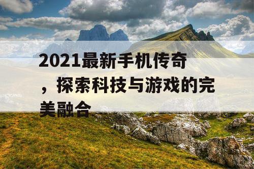 2021最新手机传奇，探索科技与游戏的完美融合