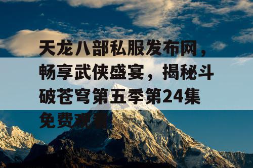天龙八部私服发布网，畅享武侠盛宴，揭秘斗破苍穹第五季第24集免费观看