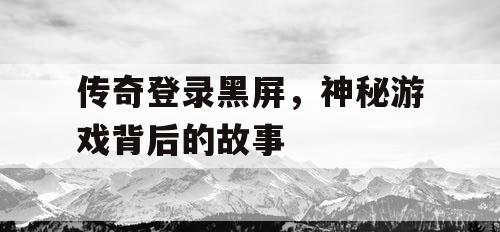 传奇登录黑屏，神秘游戏背后的故事