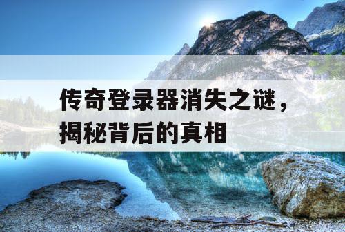 传奇登录器消失之谜，揭秘背后的真相