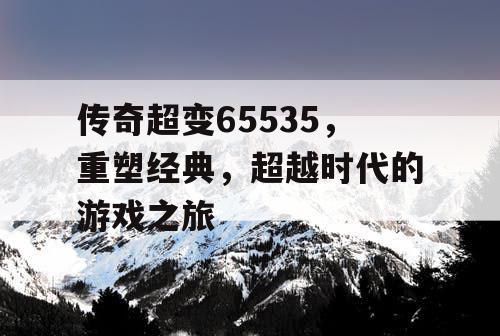 传奇超变65535，重塑经典，超越时代的游戏之旅