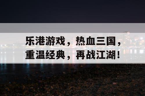 乐港游戏，热血三国，重温经典，再战江湖！