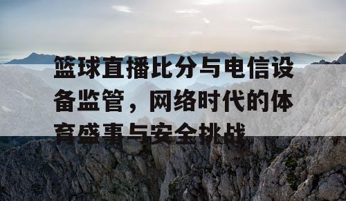 篮球直播比分与电信设备监管，网络时代的体育盛事与安全挑战