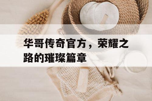 华哥传奇官方，荣耀之路的璀璨篇章