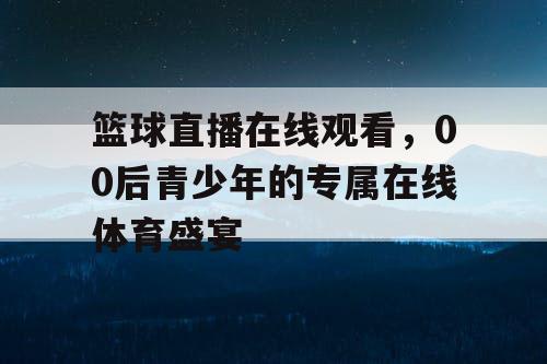 篮球直播在线观看，00后青少年的专属在线体育盛宴