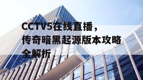 CCTV5在线直播，传奇暗黑起源版本攻略全解析