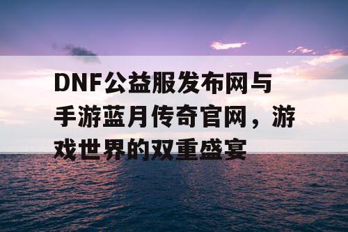 DNF公益服发布网与手游蓝月传奇官网，游戏世界的双重盛宴