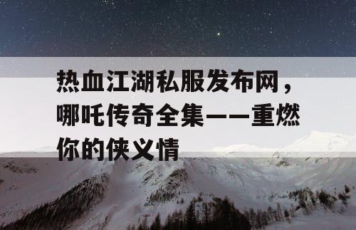 热血江湖私服发布网，哪吒传奇全集——重燃你的侠义情