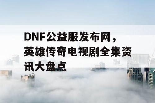 DNF公益服发布网，英雄传奇电视剧全集资讯大盘点