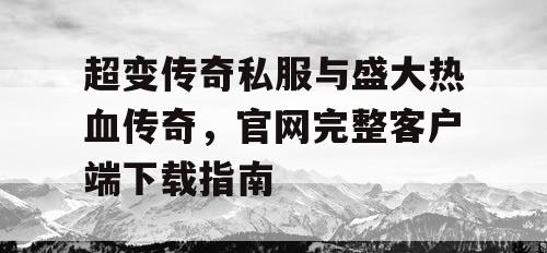 超变传奇私服与盛大热血传奇，官网完整客户端下载指南