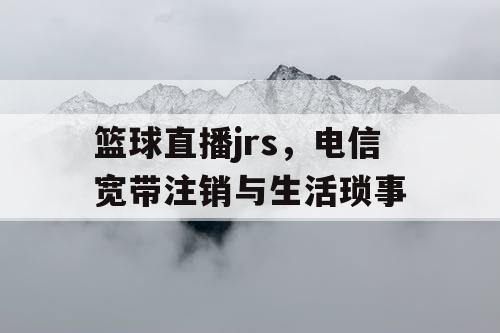 篮球直播jrs，电信宽带注销与生活琐事