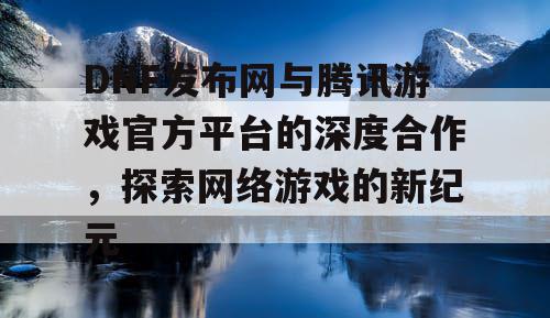 DNF发布网与腾讯游戏官方平台的深度合作，探索网络游戏的新纪元