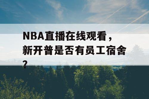 NBA直播在线观看，新开普是否有员工宿舍？