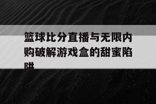 篮球比分直播与无限内购破解游戏盒的甜蜜陷阱