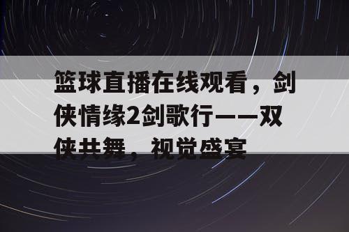 篮球直播在线观看，剑侠情缘2剑歌行——双侠共舞，视觉盛宴