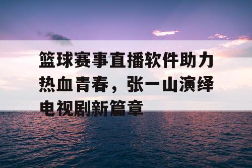 篮球赛事直播软件助力热血青春，张一山演绎电视剧新篇章