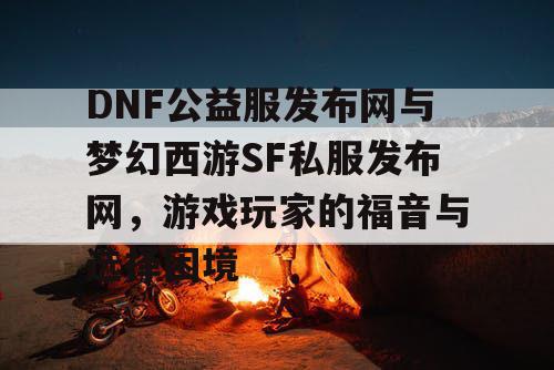 DNF公益服发布网与梦幻西游SF私服发布网，游戏玩家的福音与选择困境