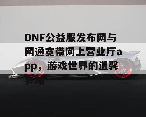 DNF公益服发布网与网通宽带网上营业厅app，游戏世界的温馨驿站