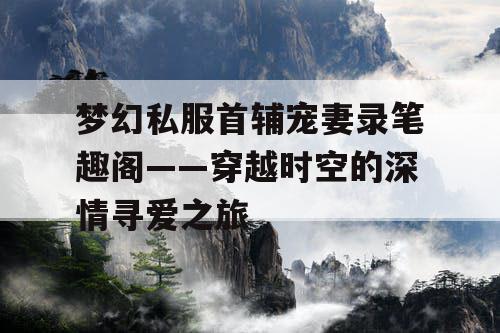 梦幻私服首辅宠妻录笔趣阁——穿越时空的深情寻爱之旅