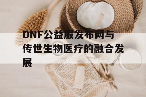 DNF公益服发布网与传世生物医疗的融合发展