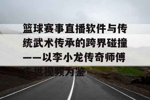 篮球赛事直播软件与传统武术传承的跨界碰撞——以李小龙传奇师傅去世视频为鉴