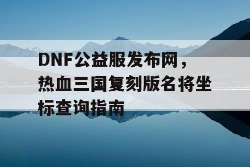 DNF公益服发布网，热血三国复刻版名将坐标查询指南