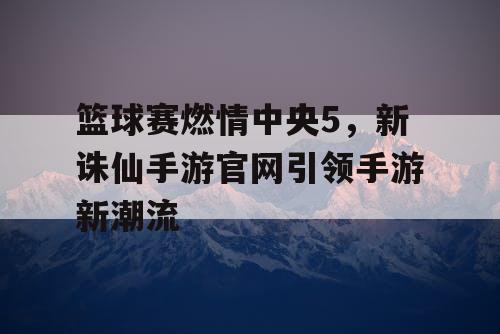 篮球赛燃情中央5，新诛仙手游官网引领手游新潮流