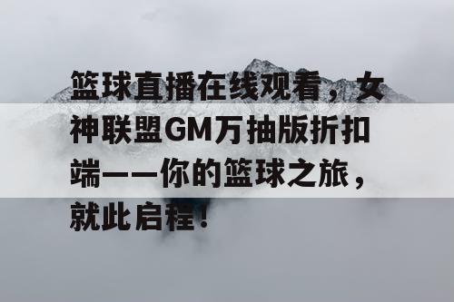 篮球直播在线观看，女神联盟GM万抽版折扣端——你的篮球之旅，就此启程！