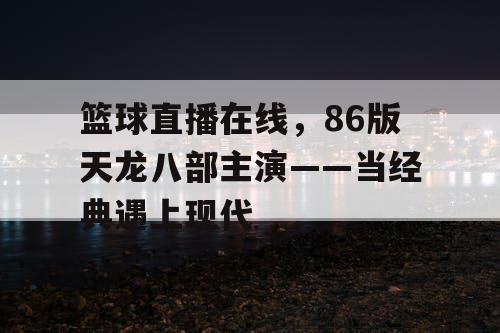 篮球直播在线，86版天龙八部主演——当经典遇上现代