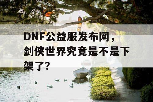 DNF公益服发布网，剑侠世界究竟是不是下架了？