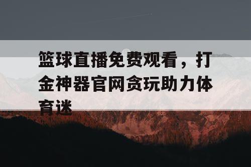 篮球直播免费观看，打金神器官网贪玩助力体育迷