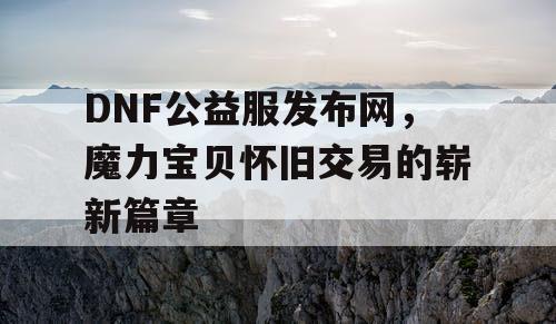 DNF公益服发布网，魔力宝贝怀旧交易的崭新篇章