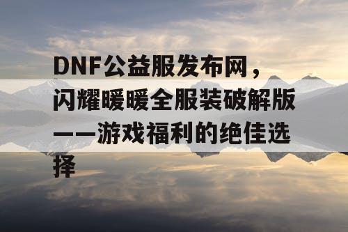 DNF公益服发布网，闪耀暖暖全服装破解版——游戏福利的绝佳选择