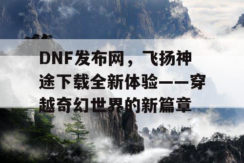 DNF发布网，飞扬神途下载全新体验——穿越奇幻世界的新篇章