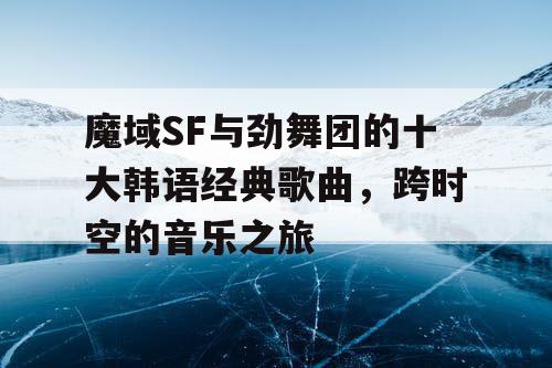 魔域SF与劲舞团的十大韩语经典歌曲，跨时空的音乐之旅