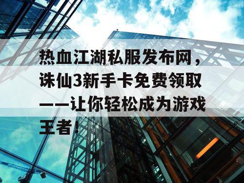 热血江湖私服发布网，诛仙3新手卡免费领取——让你轻松成为游戏王者！