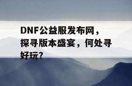 DNF公益服发布网，探寻版本盛宴，何处寻好玩？