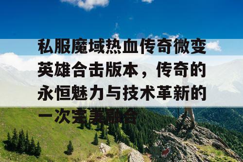 私服魔域热血传奇微变英雄合击版本，传奇的永恒魅力与技术革新的一次完美融合